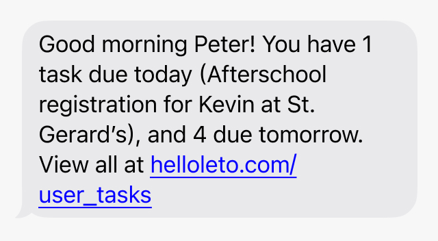 Good morning Peter! You have 1 task due today (Register for Afterschool at St. Gerard's ), 1 due tomorrow, and 6 overdue. View all at helloleto.com/user_tasks